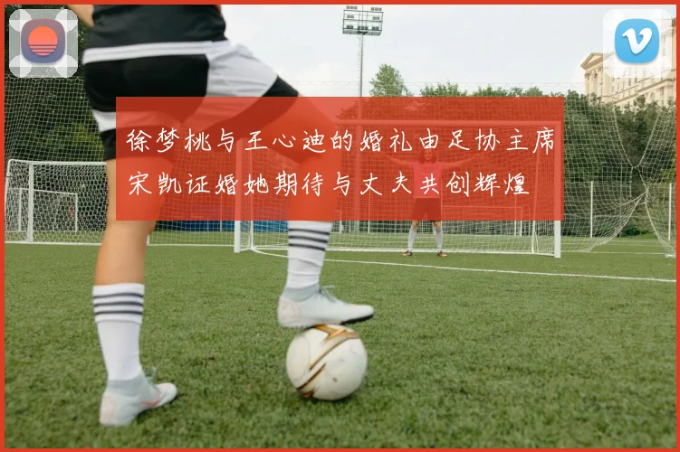 徐梦桃与王心迪的婚礼由足协主席宋凯证婚她期待与丈夫共创辉煌