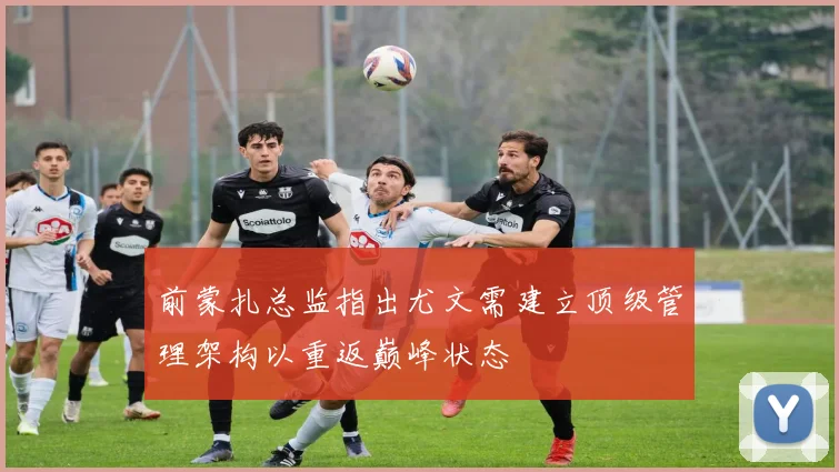 前蒙扎总监指出尤文需建立顶级管理架构以重返巅峰状态