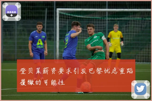 登贝莱薪资要求引发巴黎忧虑重蹈覆辙的可能性