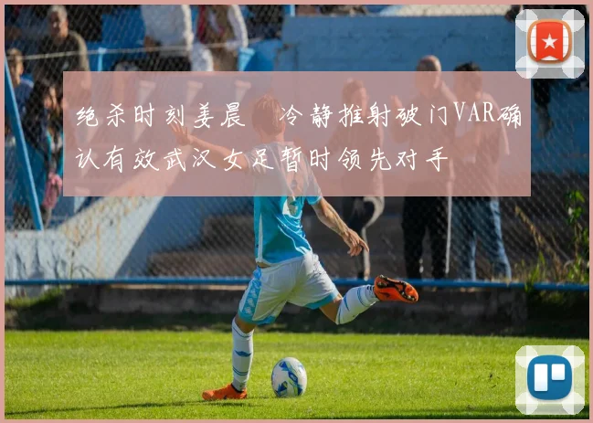 绝杀时刻姜晨璟冷静推射破门VAR确认有效武汉女足暂时领先对手