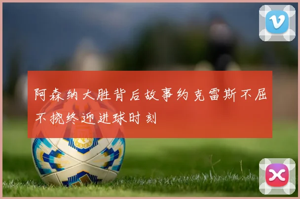 阿森纳大胜背后故事约克雷斯不屈不挠终迎进球时刻