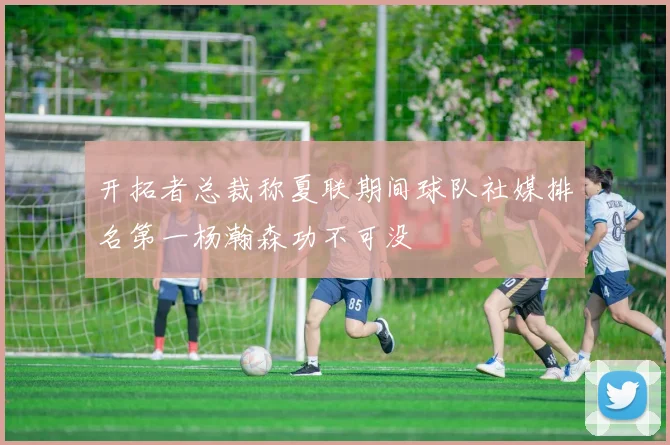 开拓者总裁称夏联期间球队社媒排名第一杨瀚森功不可没