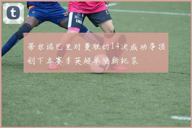 蒂尔诺巴里对曼联的14次成功争顶创下本赛季英超单场新纪录