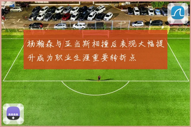 杨瀚森与亚当斯相撞后表现大幅提升成为职业生涯重要转折点