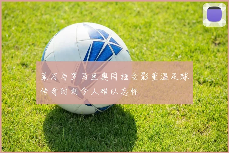 莱万与罗马里奥同框合影重温足球传奇时刻令人难以忘怀