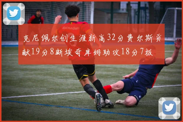 克尼佩尔创生涯新高32分费尔斯贡献19分8断埃奇库姆助攻18分7板