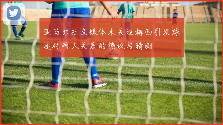 亚马尔社交媒体未关注梅西引发球迷对两人关系的热议与猜测