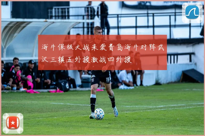 海牛保级大战来袭青岛海牛对阵武汉三镇五外援激战四外援