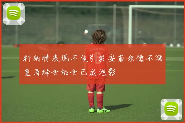 科纳特表现不佳引发安菲尔德不满皇马转会机会已成泡影