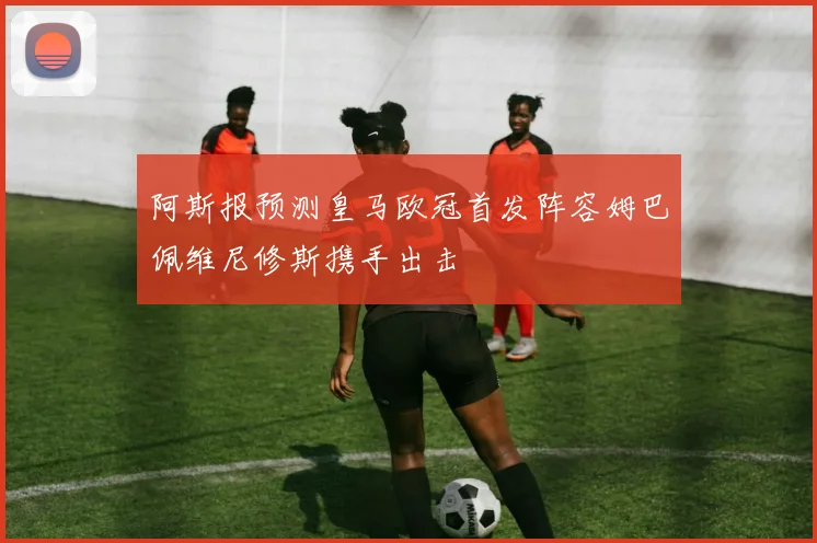 阿斯报预测皇马欧冠首发阵容姆巴佩维尼修斯携手出击