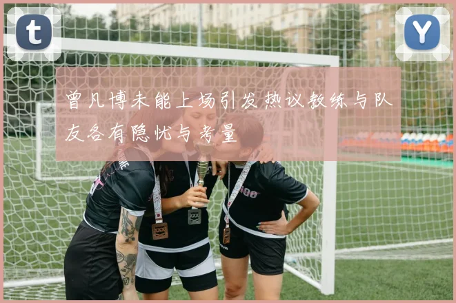 曾凡博未能上场引发热议教练与队友各有隐忧与考量
