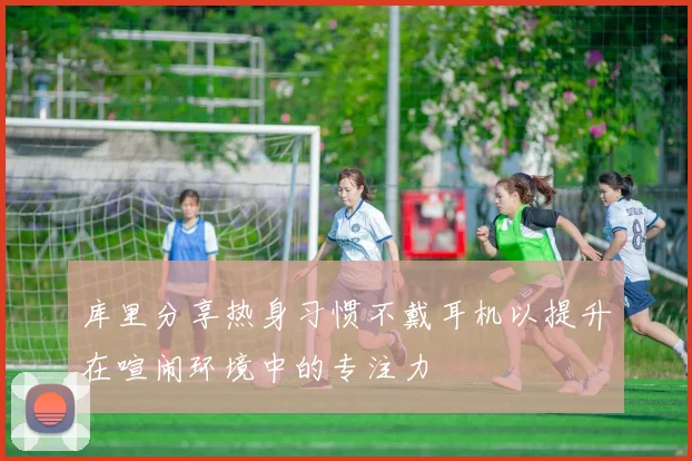 库里分享热身习惯不戴耳机以提升在喧闹环境中的专注力