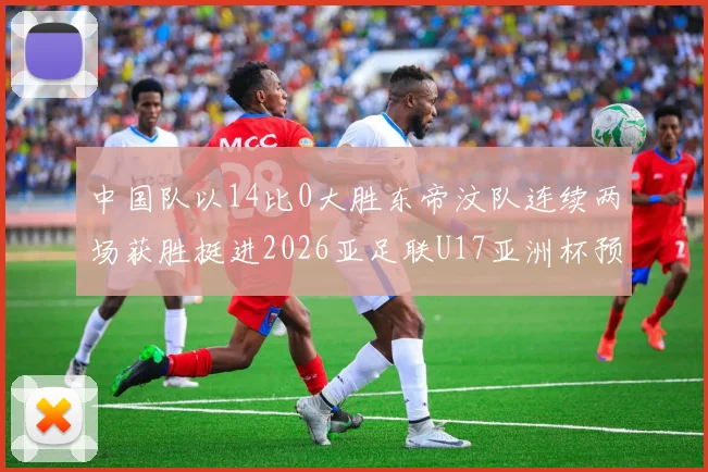 中国队以14比0大胜东帝汶队连续两场获胜挺进2026亚足联U17亚洲杯预选赛