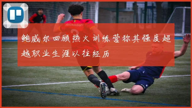 鲍威尔回顾热火训练营称其强度超越职业生涯以往经历